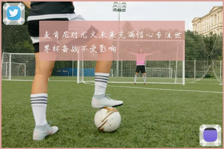 麦肯尼对尤文未来充满信心专注世界杯备战不受影响