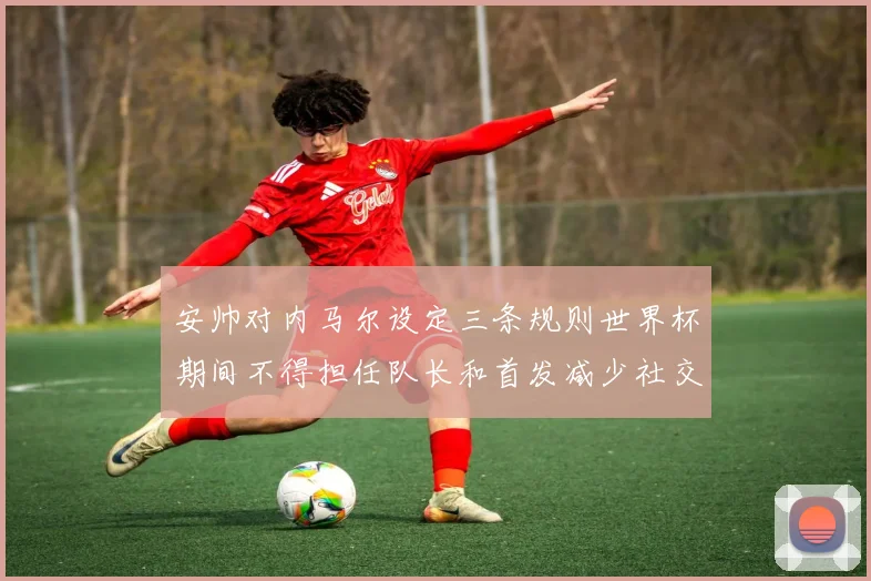 安帅对内马尔设定三条规则世界杯期间不得担任队长和首发减少社交媒体使用