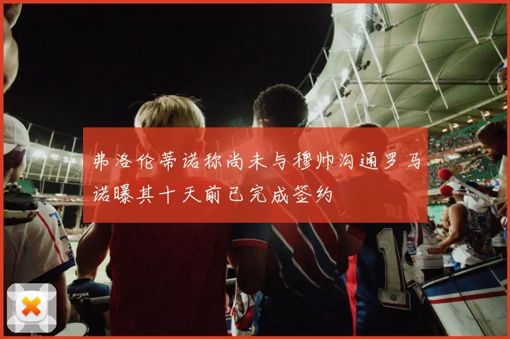 弗洛伦蒂诺称尚未与穆帅沟通罗马诺曝其十天前已完成签约