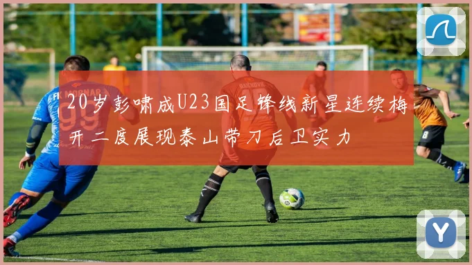 20岁彭啸成U23国足锋线新星连续梅开二度展现泰山带刀后卫实力
