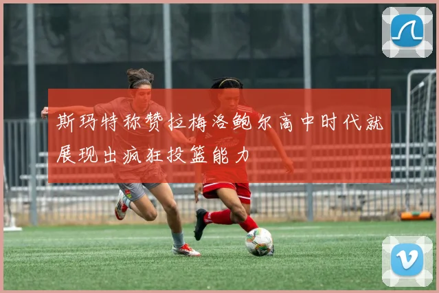 斯玛特称赞拉梅洛鲍尔高中时代就展现出疯狂投篮能力