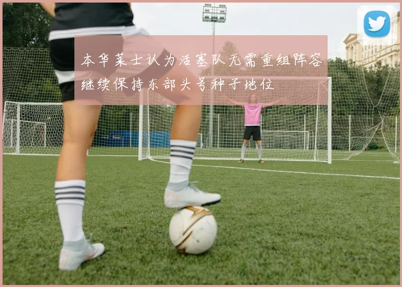 本华莱士认为活塞队无需重组阵容继续保持东部头号种子地位