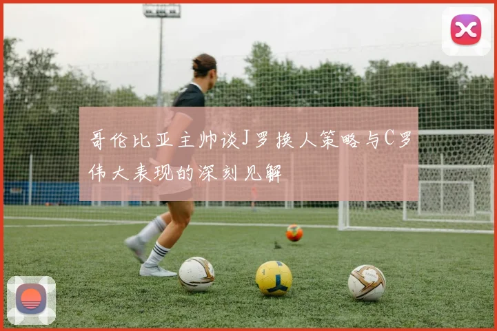 哥伦比亚主帅谈J罗换人策略与C罗伟大表现的深刻见解