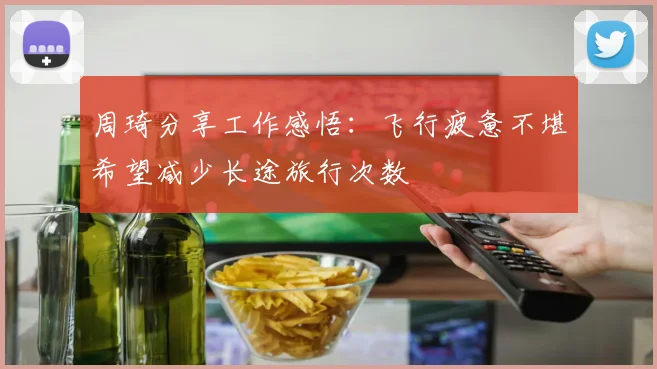 周琦分享工作感悟：飞行疲惫不堪希望减少长途旅行次数