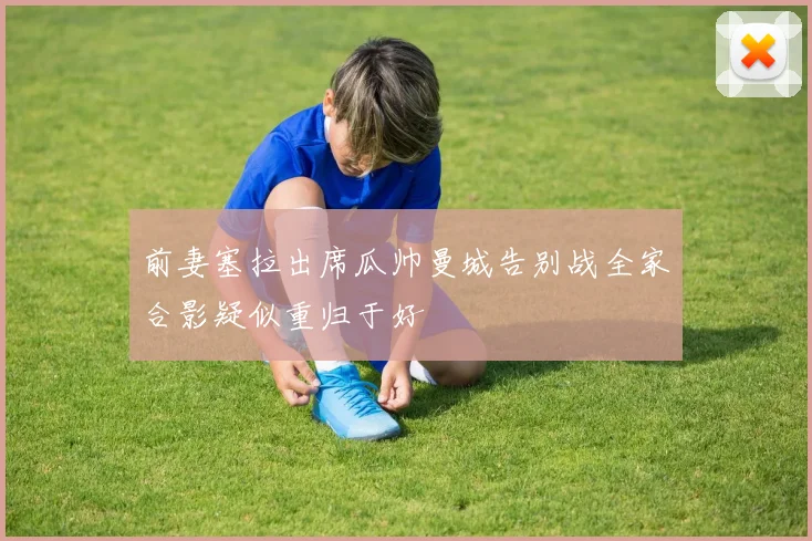 前妻塞拉出席瓜帅曼城告别战全家合影疑似重归于好