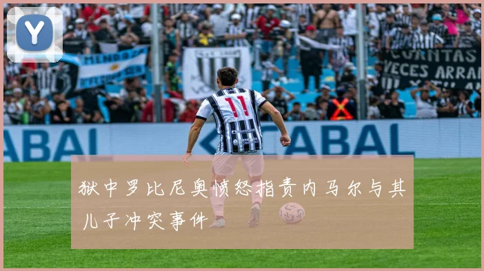 狱中罗比尼奥愤怒指责内马尔与其儿子冲突事件