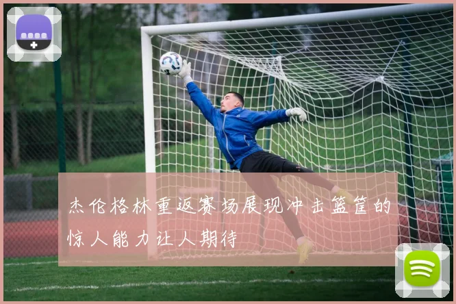 杰伦格林重返赛场展现冲击篮筐的惊人能力让人期待
