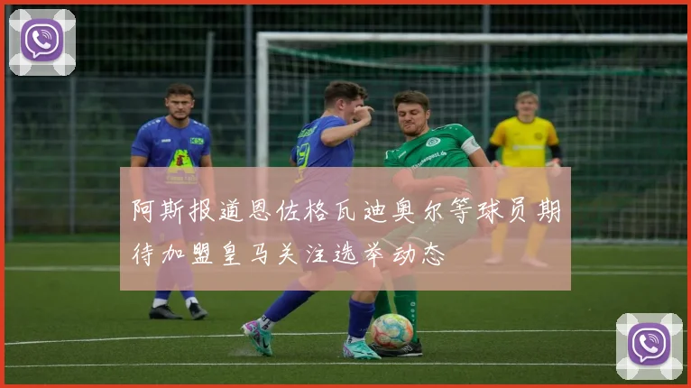 阿斯报道恩佐格瓦迪奥尔等球员期待加盟皇马关注选举动态