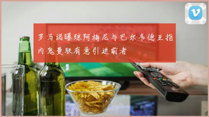 罗马诺曝琼阿梅尼与巴尔韦德互指内鬼曼联有意引进前者