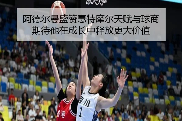 阿德尔曼盛赞惠特摩尔天赋与球商 期待他在成长中释放更大价值 | NBA